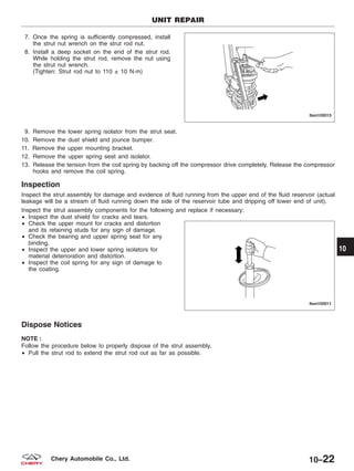 7. Once the spring is sufficiently compressed, install
the strut nut wrench on the strut rod nut.
8. Install a deep socket on the end of the strut rod.
While holding the strut rod, remove the nut using
the strut nut wrench.
(Tighten: Strut rod nut to 110 ± 10 N·m)
9. Remove the lower spring isolator from the strut seat.
10. Remove the dust shield and jounce bumper.
11. Remove the upper mounting bracket.
12. Remove the upper spring seat and isolator.
13. Release the tension from the coil spring by backing off the compressor drive completely. Release the compressor
hooks and remove the coil spring.
Inspection
Inspect the strut assembly for damage and evidence of fluid running from the upper end of the fluid reservoir (actual
leakage will be a stream of fluid running down the side of the reservoir tube and dripping off lower end of unit).
Inspect the strut assembly components for the following and replace if necessary:
• Inspect the dust shield for cracks and tears.
• Check the upper mount for cracks and distortion
and its retaining studs for any sign of damage.
• Check the bearing and upper spring seat for any
binding.
• Inspect the upper and lower spring isolators for
material deterioration and distortion.
• Inspect the coil spring for any sign of damage to
the coating.
Dispose Notices
NOTE :
Follow the procedure below to properly dispose of the strut assembly.
• Pull the strut rod to extend the strut rod out as far as possible.
UNIT REPAIR
LTSM100015
LTSM100011
10
10–22Chery Automobile Co., Ltd.
 