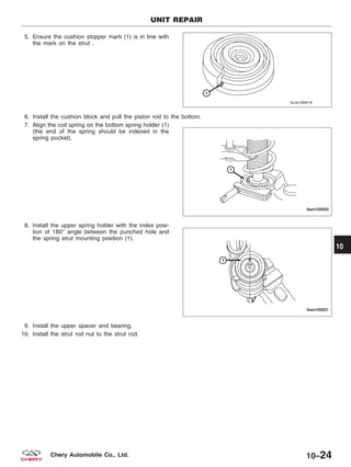 5. Ensure the cushion stopper mark (1) is in line with
the mark on the strut .
6. Install the cushion block and pull the piston rod to the bottom.
7. Align the coil spring on the bottom spring holder (1)
(the end of the spring should be indexed in the
spring pocket).
8. Install the upper spring holder with the index posi-
tion of 180° angle between the punched hole and
the spring strut mounting position (1).
9. Install the upper spacer and bearing.
10. Install the strut rod nut to the strut rod.
UNIT REPAIR
LTSM100019
LTSM100020
LTSM100021
10
10–24Chery Automobile Co., Ltd.
 