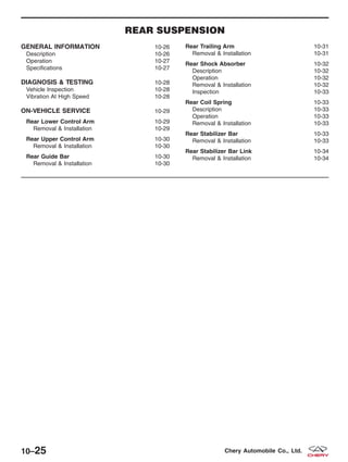 REAR SUSPENSION
GENERAL INFORMATION 10-26
Description 10-26
Operation 10-27
Specifications 10-27
DIAGNOSIS & TESTING 10-28
Vehicle Inspection 10-28
Vibration At High Speed 10-28
ON-VEHICLE SERVICE 10-29
Rear Lower Control Arm 10-29
Removal & Installation 10-29
Rear Upper Control Arm 10-30
Removal & Installation 10-30
Rear Guide Bar 10-30
Removal & Installation 10-30
Rear Trailing Arm 10-31
Removal & Installation 10-31
Rear Shock Absorber 10-32
Description 10-32
Operation 10-32
Removal & Installation 10-32
Inspection 10-33
Rear Coil Spring 10-33
Description 10-33
Operation 10-33
Removal & Installation 10-33
Rear Stabilizer Bar 10-33
Removal & Installation 10-33
Rear Stabilizer Bar Link 10-34
Removal & Installation 10-34
10–25 Chery Automobile Co., Ltd.
 