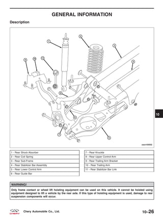 GENERAL INFORMATION
Description
WARNING!
Only frame contact or wheel lift hoisting equipment can be used on this vehicle. It cannot be hoisted using
equipment designed to lift a vehicle by the rear axle. If this type of hoisting equipment is used, damage to rear
suspension components will occur.
1 - Rear Shock Absorber
2 - Rear Coil Spring
3 - Rear Sub-Frame
4 - Rear Stabilizer Bar Assembly
5 - Rear Lower Control Arm
6 - Rear Guide Bar
7 - Rear Knuckle
8 - Rear Upper Control Arm
9 - Rear Trailing Arm Bracket
10 - Rear Trailing Arm
11 - Rear Stabilizer Bar Link
VISM100002
10
10–26Chery Automobile Co., Ltd.
 