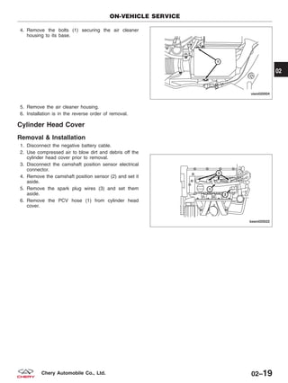 4. Remove the bolts (1) securing the air cleaner
housing to its base.
5. Remove the air cleaner housing.
6. Installation is in the reverse order of removal.
Cylinder Head Cover
Removal & Installation
1. Disconnect the negative battery cable.
2. Use compressed air to blow dirt and debris off the
cylinder head cover prior to removal.
3. Disconnect the camshaft position sensor electrical
connector.
4. Remove the camshaft position sensor (2) and set it
aside.
5. Remove the spark plug wires (3) and set them
aside.
6. Remove the PCV hose (1) from cylinder head
cover.
ON-VEHICLE SERVICE
VISM020004
BESM020022
02
02–19Chery Automobile Co., Ltd.
 