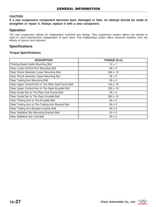 CAUTION:
If a rear suspension component becomes bent, damaged or fails, no attempt should be made to
straighten or repair it. Always replace it with a new component.
Operation
The rear suspension utilizes an independent multi-link arm design. This suspension system allows the wheels to
react to road imperfections independent of each other. This independent action offers improved isolation from the
effects of jounce and rebound.
Specifications
Torque Specifications
DESCRIPTION TORQUE (N·m)
Parking Brake Cable Mounting Bolt 10 ± 1
Rear Lower Control Arm Mounting Bolt 90 ± 5
Rear Shock Absorber Lower Mounting Bolt 200 ± 10
Rear Shock Absorber Upper Mounting Nut 35 ± 3
Rear Trailing Arm Mounting Bolt 90 ± 5
Rear Upper Control Arm to The Rear Sub-Frame Bolt 150 ± 10
Rear Upper Control Arm to The Rear Knuckle Bolt 200 ± 10
Rear Guide Bar to The Rear Sub-Frame Bolt 90 ± 5
Rear Guide Bar to The Rear Knuckle Bolt 200 ± 10
Rear Trailing Arm to The Knuckle Bolt 90 ± 5
Rear Trailing Arm to The Trailing Arm Bracket Bolt 90 ± 5
Rear Trailing Arm Bracket to Body Bolt 50 ± 5
Rear Stabilizer Bar Mounting Bracket Bolt 20 ± 2
Rear Stabilizer Bar Link Bolt 50 ± 5
GENERAL INFORMATION
10–27 Chery Automobile Co., Ltd.
 