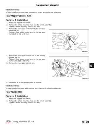 Installation Notes:
• After installing the rear lower control arm, check and adjust the alignment.
Rear Upper Control Arm
Removal & Installation
1. Raise and support the vehicle.
2. Remove the wheel mounting nuts and the wheel assembly.
(Tighten: Wheel mounting nuts to 110 N·m)
3. Remove the rear upper control arm to the rear sub-
frame bolt (1).
(Tighten: Rear upper control arm to the rear sub-
frame bolt to 150 ± 10 N·m)
4. Remove the rear upper control arm to the steering
knuckle nut (1).
(Tighten: Rear upper control arm to the rear sub-
frame nut to 200 ± 10 N·m)
5. Remove the rear upper control arm.
6. Installation is in the reverse order of removal.
Installation Notes:
• After installing the rear upper control arm, check and adjust the alignment.
Rear Guide Bar
Removal & Installation
1. Raise and support the vehicle.
2. Remove the wheel mounting nuts and the wheel assembly.
(Tighten: Wheel mounting nuts to 110 N·m)
ON-VEHICLE SERVICE
VISM100011
VISM100016
10
10–30Chery Automobile Co., Ltd.
 