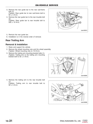 3. Remove the rear guide bar to the rear sub-frame
bolt (1).
(Tighten: Rear guide bar to rear sub-frame bolt to
90 ± 5 N·m)
4. Remove the rear guide bar to the rear knuckle bolt
(2).
(Tighten: Rear guide bar to rear knuckle bolt to
200 ± 10 N·m)
5. Remove the rear guide bar.
6. Installation is in the reverse order of removal.
Rear Trailing Arm
Removal & Installation
1. Raise and support the vehicle.
2. Remove the wheel mounting nuts and the wheel assembly.
(Tighten: Wheel mounting nuts to 110 N·m)
3. Remove the trailing arm mounting bracket bolts (1).
(Tighten: Trailing arm to the trailing arm mounting
bracket bolt to 50 ± 5 N·m)
4. Remove the trailing arm to the rear knuckle bolt
(1).
(Tighten: Trailing arm to rear knuckle bolt to
90 ± 5 N·m)
ON-VEHICLE SERVICE
VISM100013
VISM100005
VISM100006
10–31 Chery Automobile Co., Ltd.
 