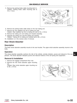 5. Remove the parking brake cable mounting bolt (1).
(Tighten: Parking brake cable mounting bolt to
10 ± 1 N·m)
6. Remove the parking brake cable clamp on the rear trailing arm.
7. Remove the rear stabilizer bar link to trailing arm bolt.
(Tighten: Rear stabilizer bar link to trailing arm bolt to 50 ± 5 N·m)
8. Remove the trailing arm and trailing arm bracket assembly.
9. Separate the trailing arm and the trailing arm bracket.
(Tighten: Trailing arm to trailing arm bracket bolt to 90 ± 5 N·m)
10. Installation is in the reverse order of removal.
Rear Shock Absorber
Description
The lower shock absorber assembly mounts to the rear knuckle. The upper shock absorber assembly mounts to the
body.
Operation
The shock absorber assembly cushions the ride of the vehicle, controls vibration, jounce and rebound of the sus-
pension. The shock absorber dampens jounce and rebound motions of the coil spring and suspension.
Removal & Installation
1. Remove the luggage compartment floor mat.
2. Remove the rear shock absorber upper mounting
nut.
(Tighten: Rear shock absorber upper mounting nut
to 35 ± 3 N·m)
ON-VEHICLE SERVICE
VISM100024
VISM100019
10
10–32Chery Automobile Co., Ltd.
 