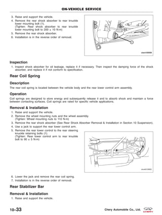 3. Raise and support the vehicle.
4. Remove the rear shock absorber to rear knuckle
lower mounting bolt (1).
(Tighten: Rear shock absorber to rear knuckle
lower mounting bolt to 200 ± 10 N·m)
5. Remove the rear shock absorber.
6. Installation is in the reverse order of removal.
Inspection
1. Inspect shock absorber for oil leakage, replace it if necessary. Then inspect the damping force of the shock
absorber, and replace it if not conform to specification.
Rear Coil Spring
Description
The rear coil spring is located between the vehicle body and the rear lower control arm assembly.
Operation
Coil springs are designed to store energy and subsequently release it and to absorb shock and maintain a force
between contacting surfaces. Coil springs are rated for specific vehicle applications.
Removal & Installation
1. Raise and support the vehicle.
2. Remove the wheel mounting nuts and the wheel assembly.
(Tighten: Wheel mounting nuts to 110 N·m)
3. Remove the rear shock absorber (See Rear Shock Absorber Removal & Installation in Section 10 Suspension).
4. Use a jack to support the rear lower control arm.
5. Remove the rear lower control to the rear steering
knuckle retaining bolts (1).
(Tighten: Rear lower control arm to rear knuckle
bolt to 90 ± 5 N·m)
6. Lower the jack and remove the rear coil spring.
7. Installation is in the reverse order of removal.
Rear Stabilizer Bar
Removal & Installation
1. Raise and support the vehicle.
ON-VEHICLE SERVICE
VISM100009
VISM010005
10–33 Chery Automobile Co., Ltd.
 