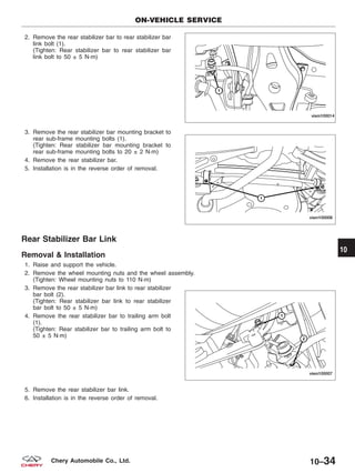 2. Remove the rear stabilizer bar to rear stabilizer bar
link bolt (1).
(Tighten: Rear stabilizer bar to rear stabilizer bar
link bolt to 50 ± 5 N·m)
3. Remove the rear stabilizer bar mounting bracket to
rear sub-frame mounting bolts (1).
(Tighten: Rear stabilizer bar mounting bracket to
rear sub-frame mounting bolts to 20 ± 2 N·m)
4. Remove the rear stabilizer bar.
5. Installation is in the reverse order of removal.
Rear Stabilizer Bar Link
Removal & Installation
1. Raise and support the vehicle.
2. Remove the wheel mounting nuts and the wheel assembly.
(Tighten: Wheel mounting nuts to 110 N·m)
3. Remove the rear stabilizer bar link to rear stabilizer
bar bolt (2).
(Tighten: Rear stabilizer bar link to rear stabilizer
bar bolt to 50 ± 5 N·m)
4. Remove the rear stabilizer bar to trailing arm bolt
(1).
(Tighten: Rear stabilizer bar to trailing arm bolt to
50 ± 5 N·m)
5. Remove the rear stabilizer bar link.
6. Installation is in the reverse order of removal.
ON-VEHICLE SERVICE
VISM100014
VISM100008
VISM100007
10
10–34Chery Automobile Co., Ltd.
 