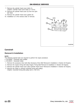 7. Remove the cylinder head cover bolts (1).
(Tighten: Cylinder head cover bolts to 11 N·m)
8. Remove the cylinder head cover (2) from the cylin-
der head.
9. Remove the cylinder head cover gasket (3).
10. Installation is in the reverse order of removal.
Camshaft
Removal & Installation
NOTE :
The following special tools are required to perform the repair procedure:
• CH-20002 - Camshaft seal installer
• CH-20010 - Camshaft holder
1. Remove the accessory drive belt (See Accessory Drive Belt Removal & Installation in Section 02 Engine).
2. Remove the engine timing belt (See Engine Timing Belt Removal & Installation in Section 02 Engine).
3. Remove the cylinder head cover (See Cylinder Head Cover Removal & Installation in Section 02 Engine).
4. Remove the intake or exhaust camshaft timing belt pulleys.
(Tighten: Camshaft timing belt pulley bolt to 120 N·m)
ON-VEHICLE SERVICE
LTSM020198
02–20 Chery Automobile Co., Ltd.
 