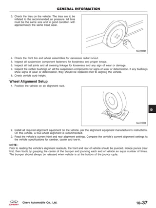 3. Check the tires on the vehicle. The tires are to be
inflated to the recommended air pressure. All tires
must be the same size and in good condition with
approximately the same tread wear.
4. Check the front tire and wheel assemblies for excessive radial runout.
5. Inspect all suspension component fasteners for looseness and proper torque.
6. Inspect all ball joints and all steering linkage for looseness and any sign of wear or damage.
7. Inspect the rubber bushings on all the suspension components for signs of wear or deterioration. If any bushings
show signs of wear or deterioration, they should be replaced prior to aligning the vehicle.
8. Check vehicle curb height.
Wheel Alignment Setup
1. Position the vehicle on an alignment rack.
2. Install all required alignment equipment on the vehicle, per the alignment equipment manufacturer’s instructions.
On this vehicle, a four-wheel alignment is recommended.
3. Read the vehicle’s current front and rear alignment settings. Compare the vehicle’s current alignment settings to
the vehicle specifications for camber, caster and toe-in.
NOTE :
Prior to reading the vehicle’s alignment readouts, the front and rear of vehicle should be jounced. Induce jounce (rear
first, then front) by grasping the center of the bumper and jouncing each end of vehicle an equal number of times.
The bumper should always be released when vehicle is at the bottom of the jounce cycle.
GENERAL INFORMATION
LTSM100027
LTSM110026
10
10–37Chery Automobile Co., Ltd.
 