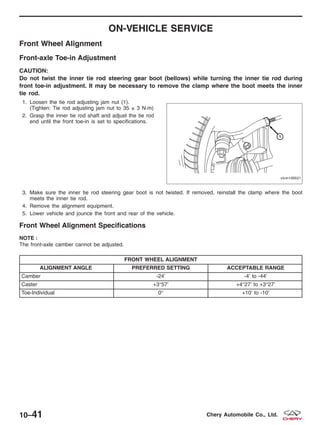 ON-VEHICLE SERVICE
Front Wheel Alignment
Front-axle Toe-in Adjustment
CAUTION:
Do not twist the inner tie rod steering gear boot (bellows) while turning the inner tie rod during
front toe-in adjustment. It may be necessary to remove the clamp where the boot meets the inner
tie rod.
1. Loosen the tie rod adjusting jam nut (1).
(Tighten: Tie rod adjusting jam nut to 35 ± 3 N·m)
2. Grasp the inner tie rod shaft and adjust the tie rod
end until the front toe-in is set to specifications.
3. Make sure the inner tie rod steering gear boot is not twisted. If removed, reinstall the clamp where the boot
meets the inner tie rod.
4. Remove the alignment equipment.
5. Lower vehicle and jounce the front and rear of the vehicle.
Front Wheel Alignment Specifications
NOTE :
The front-axle camber cannot be adjusted.
FRONT WHEEL ALIGNMENT
ALIGNMENT ANGLE PREFERRED SETTING ACCEPTABLE RANGE
Camber -24’ -4’ to -44’
Caster +3°57’ +4°27’ to +3°27’
Toe-Individual 0° +10’ to -10’
VISM100021
10–41 Chery Automobile Co., Ltd.
 