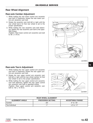 Rear Wheel Alignment
Rear-axle Camber Adjustment
1. While holding the rear lower control arm eccentric
cam bolt (1) stationary, loosen the rear lower con-
trol arm eccentric cam bolt.
2. Rotate the eccentric cam bolt left or right until the
rear wheel toe-in for that rear wheel is set to the
proper specification.
3. While holding the rear eccentric cam bolt station-
ary, tighten the rear eccentric cam bolt to the spec-
ified torque.
(Tighten: Rear lower control arm eccentric cam bolt
to 90 ± 5 N·m)
Rear-axle Toe-in Adjustment
1. While holding the rear upper control arm eccentric
cam bolt (1) stationary, loosen the rear upper con-
trol arm eccentric cam bolt.
2. Rotate the rear upper control arm eccentric cam
bolt left or right until the rear wheel camber for that
rear wheel is set to the proper specification.
3. While holding the rear upper control arm eccentric
cam bolt stationary, tighten the rear upper control
arm eccentric cam bolt to specified torque.
(Tighten: Rear upper control arm eccentric cam
bolt to 150 ± 10 N·m)
REAR WHEEL ALIGNMENT
ALIGNMENT ANGLE PREFERRED SETTING ACCEPTABLE RANGE
Camber -20’ 0° to -40’
Toe-Individual -7’ +3’ to -17’
ON-VEHICLE SERVICE
VISM100012
VISM100011
10
10–42Chery Automobile Co., Ltd.
 