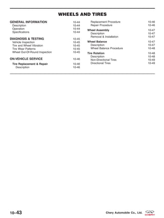 WHEELS AND TIRES
GENERAL INFORMATION 10-44
Description 10-44
Operation 10-44
Specifications 10-44
DIAGNOSIS & TESTING 10-45
Vehicle Inspection 10-45
Tire and Wheel Vibration 10-45
Tire Wear Patterns 10-45
Wheel Out-Of-Round Inspection 10-45
ON-VEHICLE SERVICE 10-46
Tire Replacement & Repair 10-46
Description 10-46
Replacement Procedure 10-46
Repair Procedure 10-46
Wheel Assembly 10-47
Description 10-47
Removal & Installation 10-47
Wheel Balance 10-47
Description 10-47
Wheel Balance Procedure 10-48
Tire Rotation 10-48
Description 10-48
Non-Directional Tires 10-49
Directional Tires 10-49
10–43 Chery Automobile Co., Ltd.
 