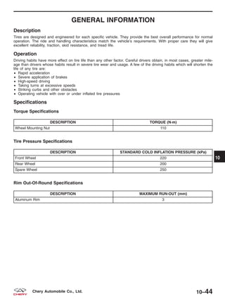 GENERAL INFORMATION
Description
Tires are designed and engineered for each specific vehicle. They provide the best overall performance for normal
operation. The ride and handling characteristics match the vehicle’s requirements. With proper care they will give
excellent reliability, traction, skid resistance, and tread life.
Operation
Driving habits have more effect on tire life than any other factor. Careful drivers obtain, in most cases, greater mile-
age than drivers whose habits result in severe tire wear and usage. A few of the driving habits which will shorten the
life of any tire are:
• Rapid acceleration
• Severe application of brakes
• High-speed driving
• Taking turns at excessive speeds
• Striking curbs and other obstacles
• Operating vehicle with over or under inflated tire pressures
Specifications
Torque Specifications
DESCRIPTION TORQUE (N·m)
Wheel Mounting Nut 110
Tire Pressure Specifications
DESCRIPTION STANDARD COLD INFLATION PRESSURE (kPa)
Front Wheel 220
Rear Wheel 200
Spare Wheel 250
Rim Out-Of-Round Specifications
DESCRIPTION MAXIMUM RUN-OUT (mm)
Aluminum Rim 3
10
10–44Chery Automobile Co., Ltd.
 