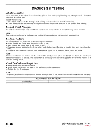 DIAGNOSIS & TESTING
Vehicle Inspection
Visual inspection of the vehicle is recommended prior to road testing or performing any other procedure. Raise the
vehicle on a suitable hoist.
Inspect the following:
• Inspect tires and wheels for damage, mud packing and unusual wear; correct if necessary.
• Check and adjust tire air pressure to the pressure listed on the label attached to the driver’s door opening.
Tire and Wheel Vibration
Tire and wheel imbalance, runout and force variation can cause vehicles to exhibit steering wheel vibration.
NOTE :
Balance equipment must be calibrated and maintained per equipment manufacturer’s specifications.
Tire Wear Patterns
Tire wear patterns can be traced to the following tire conditions:
• Under inflation will cause wear on the shoulders of tire.
• Over inflation will cause wear at the center of tire.
• Excessive camber causes the tire to run at an angle to the road. One side of tread is then worn more than the
other.
• Excessive toe-in or toe-out causes wear on the tread edges and a feathered effect across the tread.
NOTE :
Tread wear indicators are molded into the bottom of the tread grooves. When tread depth is 1.6 mm, the tread wear
indicators will appear as a band. Tire replacement is necessary when indicators appear in two or more grooves or if
localized balding occurs.
Wheel Out-Of-Round Inspection
• Raise vehicle and securely support it.
• Attach a dial indicator on the edge of rim and measure its unevenness.
• Replace the rim if necessary.
NOTE :
On both edges of the rim, the maximum allowed average value of the unevenness should not exceed the following:
MAXIMUM RIM OUT-OF-ROUND
Aluminum Rim 3 mm
10–45 Chery Automobile Co., Ltd.
 