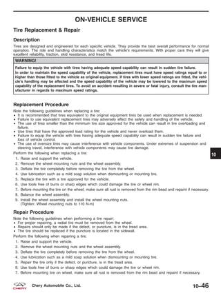 ON-VEHICLE SERVICE
Tire Replacement & Repair
Description
Tires are designed and engineered for each specific vehicle. They provide the best overall performance for normal
operation. The ride and handling characteristics match the vehicle’s requirements. With proper care they will give
excellent reliability, traction, skid resistance, and tread life.
WARNING!
Failure to equip the vehicle with tires having adequate speed capability can result in sudden tire failure.
In order to maintain the speed capability of the vehicle, replacement tires must have speed ratings equal to or
higher than those fitted to the vehicle as original equipment. If tires with lower speed ratings are fitted, the vehi-
cle’s handling may be affected and the speed capability of the vehicle may be lowered to the maximum speed
capability of the replacement tires. To avoid an accident resulting in severe or fatal injury, consult the tire man-
ufacturer in regards to maximum speed ratings.
Replacement Procedure
Note the following guidelines when replacing a tire:
• It is recommended that tires equivalent to the original equipment tires be used when replacement is needed.
• Failure to use equivalent replacement tires may adversely affect the safety and handling of the vehicle.
• The use of tires smaller than the minimum tire size approved for the vehicle can result in tire overloading and
failure.
• Use tires that have the approved load rating for the vehicle and never overload them.
• Failure to equip the vehicle with tires having adequate speed capability can result in sudden tire failure and
loss of vehicle control.
• The use of oversize tires may cause interference with vehicle components. Under extremes of suspension and
steering travel, interference with vehicle components may cause tire damage.
Perform the following when replacing a tire:
1. Raise and support the vehicle.
2. Remove the wheel mounting nuts and the wheel assembly.
3. Deflate the tire completely before removing the tire from the wheel.
4. Use lubrication such as a mild soap solution when dismounting or mounting tire.
5. Replace the tire with a tire approved for the vehicle.
6. Use tools free of burrs or sharp edges which could damage the tire or wheel rim.
7. Before mounting the tire on the wheel, make sure all rust is removed from the rim bead and repaint if necessary.
8. Balance the wheel assembly.
9. Install the wheel assembly and install the wheel mounting nuts.
(Tighten: Wheel mounting nuts to 110 N·m)
Repair Procedure
Note the following guidelines when performing a tire repair:
• For proper repairing, a radial tire must be removed from the wheel.
• Repairs should only be made if the defect, or puncture, is in the tread area.
• The tire should be replaced if the puncture is located in the sidewall.
Perform the following when repairing a tire:
1. Raise and support the vehicle.
2. Remove the wheel mounting nuts and the wheel assembly.
3. Deflate the tire completely before removing the tire from the wheel.
4. Use lubrication such as a mild soap solution when dismounting or mounting tire.
5. Repair the tire only if the defect, or puncture, is in the tread area.
6. Use tools free of burrs or sharp edges which could damage the tire or wheel rim.
7. Before mounting tire on wheel, make sure all rust is removed from the rim bead and repaint if necessary.
10
10–46Chery Automobile Co., Ltd.
 