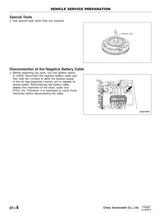 Special Tools
• Use special tools when they are required.
Disconnection of the Negative Battery Cable
• Before beginning any work, turn the ignition switch
to LOCK, disconnect the negative battery cable and
then wait two minutes to allow the backup supply
of the air bag diagnostic monitor unit to deplete its
stored power. Disconnecting the battery cable
deletes the memories of the clock, audio and
DTCs, etc. Therefore, it is necessary to verify those
memories before disconnecting the cable.
VEHICLE SERVICE PREPARATION
BESM010006T
VISM010001
01–4 Chery Automobile Co., Ltd.
 