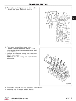 5. Remove the rear timing cover of the timing pulley.
(Tighten: Rear timing cover bolts to 7 N·m)
6. Remove the camshaft bearing cap bolts.
(Tighten: Camshaft bearing cap bolts to 11 N·m)
NOTE: Equally loosen camshaft bearing cap bolts
in several steps.
7. Remove the camshaft bearing caps and place
them in proper order.
NOTE: The camshaft bearing caps are marked for
identification.
8. Remove the camshafts and then remove the camshaft seals.
9. Installation is in the reverse order of removal.
ON-VEHICLE SERVICE
BESM020034
BESM020035
02
02–21Chery Automobile Co., Ltd.
 