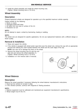 8. Install the wheel assembly and install the wheel mounting nuts.
(Tighten: Wheel mounting nuts to 110 N·m)
Wheel Assembly
Description
Original equipment wheels are designed for operation up to the specified maximum vehicle capacity.
Inspect wheels for the following:
• Dents or cracks
• Damaged wheel bolt holes
• Air leaks from any area or surface of the rim
• Excessive run out
NOTE :
Do not attempt to repair a wheel by hammering, heating or welding.
NOTE :
The wheel nuts are designed for specific applications. Do not use replacement fasteners with a different design or
lesser quality.
Removal & Installation
1. Raise and support the vehicle.
2. If the vehicle is equipped with wheel center caps that cover the wheel nuts, remove the cap with an appropriate
removal tool utilizing the notch located between the wheel and the outer edge of the cap.
NOTE: Use care not to damage the finish on the wheel.
3. Remove the wheel mounting nuts (2) with the suit-
able tool and remove the wheel assembly (1).
(Tighten: Wheel mounting nuts to 110 N·m)
4. Installation is in the reverse order of removal.
Wheel Balance
Description
Balance the wheel assembly if necessary following the wheel balancer manufacturer’s instructions.
• Road test the vehicle for at least 5 miles.
• If the vibration persists, continue with Diagnosis & Testing procedure.
NOTE :
• Balance equipment must be calibrated and maintained per equipment manufacturer’s specifications.
• Wheel weight must fit the rim.
ON-VEHICLE SERVICE
VISM100031
10–47 Chery Automobile Co., Ltd.
 
