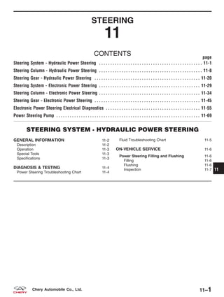 STEERING
11
CONTENTS page
Steering System - Hydraulic Power Steering . . . . . . . . . . . . . . . . . . . . . . . . . . . . . . . . . . . . . . . . . . . . . . 11-1
Steering Column - Hydraulic Power Steering . . . . . . . . . . . . . . . . . . . . . . . . . . . . . . . . . . . . . . . . . . . . . . 11-8
Steering Gear - Hydraulic Power Steering . . . . . . . . . . . . . . . . . . . . . . . . . . . . . . . . . . . . . . . . . . . . . . . 11-20
Steering System - Electronic Power Steering . . . . . . . . . . . . . . . . . . . . . . . . . . . . . . . . . . . . . . . . . . . . . 11-29
Steering Column - Electronic Power Steering . . . . . . . . . . . . . . . . . . . . . . . . . . . . . . . . . . . . . . . . . . . . . 11-34
Steering Gear - Electronic Power Steering . . . . . . . . . . . . . . . . . . . . . . . . . . . . . . . . . . . . . . . . . . . . . . . 11-45
Electronic Power Steering Electrical Diagnostics . . . . . . . . . . . . . . . . . . . . . . . . . . . . . . . . . . . . . . . . . . 11-55
Power Steering Pump . . . . . . . . . . . . . . . . . . . . . . . . . . . . . . . . . . . . . . . . . . . . . . . . . . . . . . . . . . . . . . . . 11-69
STEERING SYSTEM - HYDRAULIC POWER STEERING
GENERAL INFORMATION 11-2
Description 11-2
Operation 11-3
Special Tools 11-3
Specifications 11-3
DIAGNOSIS & TESTING 11-4
Power Steering Troubleshooting Chart 11-4
Fluid Troubleshooting Chart 11-5
ON-VEHICLE SERVICE 11-6
Power Steering Filling and Flushing 11-6
Filling 11-6
Flushing 11-6
Inspection 11-7 11
11–1Chery Automobile Co., Ltd.
 