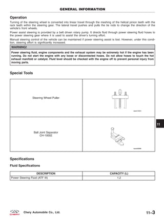 Operation
Turning of the steering wheel is converted into linear travel through the meshing of the helical pinion teeth with the
rack teeth within the steering gear. The lateral travel pushes and pulls the tie rods to change the direction of the
vehicle’s front wheels.
Power assist steering is provided by a belt driven rotary pump. It directs fluid through power steering fluid hoses to
the power steering gear where it is used to assist the driver’s turning effort.
Manual steering control of the vehicle can be maintained if power steering assist is lost. However, under this condi-
tion, steering effort is significantly increased.
WARNING!
Power steering fluid, engine components and the exhaust system may be extremely hot if the engine has been
running. Do not start the engine with any loose or disconnected hoses. Do not allow hoses to touch the hot
exhaust manifold or catalyst. Fluid level should be checked with the engine off to prevent personal injury from
moving parts.
Special Tools
Steering Wheel Puller
Ball Joint Separator
CH-10002
Specifications
Fluid Specifications
DESCRIPTION CAPACITY (L)
Power Steering Fluid (ATF III) 1.2
GENERAL INFORMATION
11
11–3Chery Automobile Co., Ltd.
 