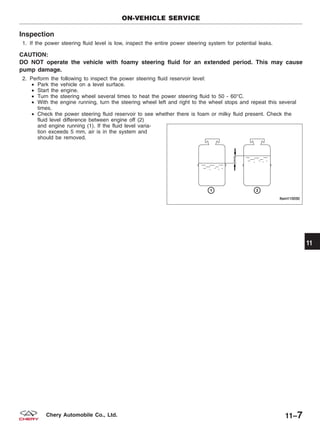 Inspection
1. If the power steering fluid level is low, inspect the entire power steering system for potential leaks.
CAUTION:
DO NOT operate the vehicle with foamy steering fluid for an extended period. This may cause
pump damage.
2. Perform the following to inspect the power steering fluid reservoir level:
• Park the vehicle on a level surface.
• Start the engine.
• Turn the steering wheel several times to heat the power steering fluid to 50 - 60°C.
• With the engine running, turn the steering wheel left and right to the wheel stops and repeat this several
times.
• Check the power steering fluid reservoir to see whether there is foam or milky fluid present. Check the
fluid level difference between engine off (2)
and engine running (1). If the fluid level varia-
tion exceeds 5 mm, air is in the system and
should be removed.
ON-VEHICLE SERVICE
LTSM110030
11
11–7Chery Automobile Co., Ltd.
 