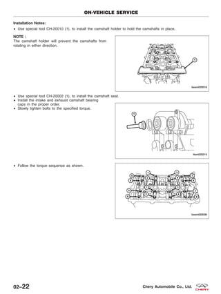 Installation Notes:
• Use special tool CH-20010 (1), to install the camshaft holder to hold the camshafts in place.
NOTE :
The camshaft holder will prevent the camshafts from
rotating in either direction.
• Use special tool CH-20002 (1), to install the camshaft seal.
• Install the intake and exhaust camshaft bearing
caps in the proper order.
• Slowly tighten bolts to the specified torque.
• Follow the torque sequence as shown.
ON-VEHICLE SERVICE
BESM020016
LTSM020215
BESM020036
02–22 Chery Automobile Co., Ltd.
 