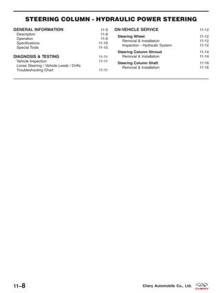 STEERING COLUMN - HYDRAULIC POWER STEERING
GENERAL INFORMATION 11-9
Description 11-9
Operation 11-9
Specifications 11-10
Special Tools 11-10
DIAGNOSIS & TESTING 11-11
Vehicle Inspection 11-11
Loose Steering / Vehicle Leads / Drifts
Troubleshooting Chart 11-11
ON-VEHICLE SERVICE 11-12
Steering Wheel 11-12
Removal & Installation 11-12
Inspection - Hydraulic System 11-12
Steering Column Shroud 11-14
Removal & Installation 11-14
Steering Column Shaft 11-16
Removal & Installation 11-16
11–8 Chery Automobile Co., Ltd.
 