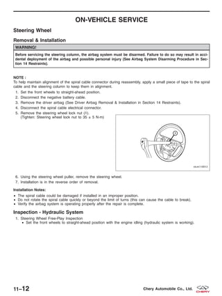 ON-VEHICLE SERVICE
Steering Wheel
Removal & Installation
WARNING!
Before servicing the steering column, the airbag system must be disarmed. Failure to do so may result in acci-
dental deployment of the airbag and possible personal injury (See Airbag System Disarming Procedure in Sec-
tion 14 Restraints).
NOTE :
To help maintain alignment of the spiral cable connector during reassembly, apply a small piece of tape to the spiral
cable and the steering column to keep them in alignment.
1. Set the front wheels to straight-ahead position.
2. Disconnect the negative battery cable.
3. Remove the driver airbag (See Driver Airbag Removal & Installation in Section 14 Restraints).
4. Disconnect the spiral cable electrical connector.
5. Remove the steering wheel lock nut (1).
(Tighten: Steering wheel lock nut to 35 ± 5 N·m)
6. Using the steering wheel puller, remove the steering wheel.
7. Installation is in the reverse order of removal.
Installation Notes:
• The spiral cable could be damaged if installed in an improper position.
• Do not rotate the spiral cable quickly or beyond the limit of turns (this can cause the cable to break).
• Verify the airbag system is operating properly after the repair is complete.
Inspection - Hydraulic System
1. Steering Wheel Free-Play Inspection
• Set the front wheels to straight-ahead position with the engine idling (hydraulic system is working).
VISM110013
11–12 Chery Automobile Co., Ltd.
 