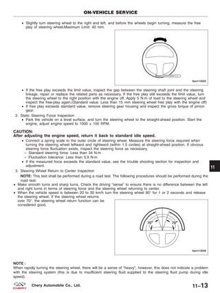 • Slightly turn steering wheel to the right and left, and before the wheels begin turning, measure the free
play of steering wheel.Maximum Limit: 40 mm.
• If the free play exceeds the limit value, inspect the gap between the steering shaft joint and the steering
linkage, repair or replace the related parts as necessary. If the free play still exceeds the limit value, turn
the steering wheel to the right position with the engine off. Apply 5 N·m of load to the steering wheel and
inspect the free-play again.(Standard value: Less than 15 mm steering wheel free play with the engine off)
• If free play exceeds standard value, remove steering gear housing and inspect the gross torque of pinion
gear.
2. Static Steering Force Inspection
• Park the vehicle on a level surface, and turn the steering wheel to the straight-ahead position. Start the
engine, adjust engine speed to 1000 ± 100 RPM.
CAUTION:
After adjusting the engine speed, return it back to standard idle speed.
• Connect a spring scale to the outer circle of steering wheel. Measure the steering force required when
turning the steering wheel leftward and rightward (within 1.5 circles) at straight-ahead position. If obvious
steering force fluctuation exists, inspect the steering force as necessary.
− Standard steering force: Less than 34 N·m
− Fluctuation tolerance: Less than 5.9 N·m
• If the measured force exceeds the standard value, see the trouble shooting section for inspection and
adjustment.
3. Steering Wheel Return to Center Inspection
NOTE: This test shall be performed during a road test. The following procedures should be performed during the
road teat:
• Make smooth turns and sharp turns. Check the driving ЉsenseЉ to ensure there is no difference between the left
and right turns in terms of steering force and the steering wheel returning to center.
• When the vehicle speed is between 20 to 30 km/h turn the steering wheel 90° for 1 or 2 seconds and release
the steering wheel. If the steering wheel returns
over 70°, the steering wheel return function can be
considered good.
NOTE :
When rapidly turning the steering wheel, there will be a sense of “heavy”, however, this does not indicate a problem
with the steering system (this is due to insufficient steering fluid supplied to the steering fluid pump during idle
speed).
ON-VEHICLE SERVICE
LTSM110025
LTSM110029
11
11–13Chery Automobile Co., Ltd.
 