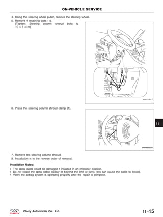 4. Using the steering wheel puller, remove the steering wheel.
5. Remove 4 retaining bolts (1).
(Tighten: Steering column shroud bolts to
10 ± 1 N·m)
6. Press the steering column shroud clamp (1).
7. Remove the steering column shroud.
8. Installation is in the reverse order of removal.
Installation Notes:
• The spiral cable could be damaged if installed in an improper position.
• Do not rotate the spiral cable quickly or beyond the limit of turns (this can cause the cable to break).
• Verify the airbag system is operating properly after the repair is complete.
ON-VEHICLE SERVICE
VISM110017
VISM080028
11
11–15Chery Automobile Co., Ltd.
 