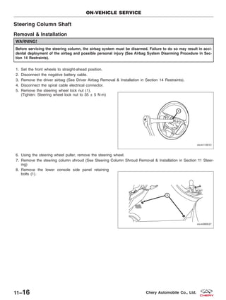 Steering Column Shaft
Removal & Installation
WARNING!
Before servicing the steering column, the airbag system must be disarmed. Failure to do so may result in acci-
dental deployment of the airbag and possible personal injury (See Airbag System Disarming Procedure in Sec-
tion 14 Restraints).
1. Set the front wheels to straight-ahead position.
2. Disconnect the negative battery cable.
3. Remove the driver airbag (See Driver Airbag Removal & Installation in Section 14 Restraints).
4. Disconnect the spiral cable electrical connector.
5. Remove the steering wheel lock nut (1).
(Tighten: Steering wheel lock nut to 35 ± 5 N·m)
6. Using the steering wheel puller, remove the steering wheel.
7. Remove the steering column shroud (See Steering Column Shroud Removal & Installation in Section 11 Steer-
ing)
8. Remove the lower console side panel retaining
bolts (1).
ON-VEHICLE SERVICE
VISM110013
VISM080027
11–16 Chery Automobile Co., Ltd.
 