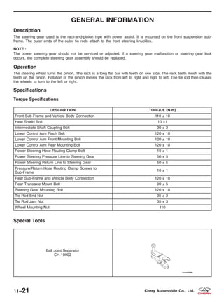 GENERAL INFORMATION
Description
The steering gear used is the rack-and-pinion type with power assist. It is mounted on the front suspension sub-
frame. The outer ends of the outer tie rods attach to the front steering knuckles.
NOTE :
The power steering gear should not be serviced or adjusted. If a steering gear malfunction or steering gear leak
occurs, the complete steering gear assembly should be replaced.
Operation
The steering wheel turns the pinion. The rack is a long flat bar with teeth on one side. The rack teeth mesh with the
teeth on the pinion. Rotation of the pinion moves the rack from left to right and right to left. The tie rod then causes
the wheels to turn to the left or right.
Specifications
Torque Specifications
DESCRIPTION TORQUE (N·m)
Front Sub-Frame and Vehicle Body Connection 110 ± 10
Heat Shield Bolt 10 ±1
Intermediate Shaft Coupling Bolt 30 ± 3
Lower Control Arm Pinch Bolt 120 ± 10
Lower Control Arm Front Mounting Bolt 120 ± 10
Lower Control Arm Rear Mounting Bolt 120 ± 10
Power Steering Hose Routing Clamp Bolt 10 ± 1
Power Steering Pressure Line to Steering Gear 50 ± 5
Power Steering Return Line to Steering Gear 50 ± 5
Pressure/Return Hose Routing Clamp Screws to
Sub-Frame
10 ± 1
Rear Sub-Frame and Vehicle Body Connection 120 ± 10
Rear Transaxle Mount Bolt 90 ± 5
Steering Gear Mounting Bolt 120 ± 10
Tie Rod End Nut 35 ± 3
Tie Rod Jam Nut 35 ± 3
Wheel Mounting Nut 110
Special Tools
Ball Joint Separator
CH-10002
11–21 Chery Automobile Co., Ltd.
 