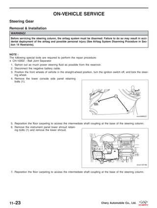 ON-VEHICLE SERVICE
Steering Gear
Removal & Installation
WARNING!
Before servicing the steering column, the airbag system must be disarmed. Failure to do so may result in acci-
dental deployment of the airbag and possible personal injury (See Airbag System Disarming Procedure in Sec-
tion 14 Restraints).
NOTE :
The following special tools are required to perform the repair procedure:
• CH-10002 - Ball Joint Separator
1. Siphon out as much power steering fluid as possible from the reservoir.
2. Disconnect the negative battery cable.
3. Position the front wheels of vehicle in the straight-ahead position, turn the ignition switch off, and lock the steer-
ing wheel.
4. Remove the lower console side panel retaining
bolts (1).
5. Reposition the floor carpeting to access the intermediate shaft coupling at the base of the steering column.
6. Remove the instrument panel lower shroud retain-
ing bolts (1) and remove the lower shroud.
7. Reposition the floor carpeting to access the intermediate shaft coupling at the base of the steering column.
VISM080027
VISM150144
11–23 Chery Automobile Co., Ltd.
 