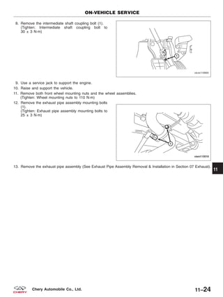 8. Remove the intermediate shaft coupling bolt (1).
(Tighten: Intermediate shaft coupling bolt to
30 ± 3 N·m)
9. Use a service jack to support the engine.
10. Raise and support the vehicle.
11. Remove both front wheel mounting nuts and the wheel assemblies.
(Tighten: Wheel mounting nuts to 110 N·m)
12. Remove the exhaust pipe assembly mounting bolts
(1).
(Tighten: Exhaust pipe assembly mounting bolts to
25 ± 3 N·m)
13. Remove the exhaust pipe assembly (See Exhaust Pipe Assembly Removal & Installation in Section 07 Exhaust).
ON-VEHICLE SERVICE
VISM110005
VISM110016
11
11–24Chery Automobile Co., Ltd.
 