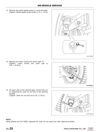 14. Remove the wheel speed sensor (1) and set aside.
(Tighten: Wheel speed sensor bolts to 10 ± 1 N·m)
15. Remove the lower control arm pinch bolts (1).
(Tighten: Lower control arm pinch bolt to
120 ± 10 N·m)
16. On each side of the steering gear, remove the nut
(1) attaching the outer tie rod end to the steering
knuckle.
(Tighten: Outer tie rod end nut to 35 ± 3 N·m)
NOTE :
Using special tool CH-10002, separate the outer tie rod ends from both steering knuckles.
ON-VEHICLE SERVICE
VISM110003
VISM080029
LTSM110034
11–25 Chery Automobile Co., Ltd.
 
