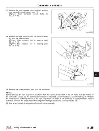 17. Remove the rear transaxle mount bolts (2) and the
rear transaxle mount bracket bolts (1).
(Tighten: Rear transaxle mount bolts to
90 ± 5 N·m)
18. Remove the high pressure and low pressure lines
(1) from the steering gear.
(Tighten: High pressure line to steering gear
50 ± 5 N·m)
(Tighten: Low pressure line to steering gear
50 ± 5 N·m)
19. Remove the power steering lines from the sub-frame.
NOTE :
Before removing the front suspension sub-frame from the vehicle, the location of the sub-frame must be marked on
the body of the vehicle. Do this so the sub-frame can be relocated, upon reinstallation, against the body of vehicle in
the same location as before removal. If the front suspension sub-frame is not reinstalled in exactly the same location
as before removal, the preset front wheel alignment settings (caster and camber) may be lost.
20. Use a service jack to support the front sub-frame assembly.
ON-VEHICLE SERVICE
VISM020003
LTSM110007
11
11–26Chery Automobile Co., Ltd.
 