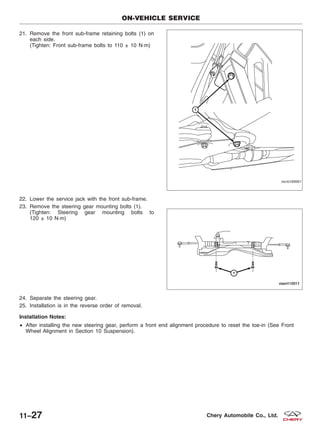21. Remove the front sub-frame retaining bolts (1) on
each side.
(Tighten: Front sub-frame bolts to 110 ± 10 N·m)
22. Lower the service jack with the front sub-frame.
23. Remove the steering gear mounting bolts (1).
(Tighten: Steering gear mounting bolts to
120 ± 10 N·m)
24. Separate the steering gear.
25. Installation is in the reverse order of removal.
Installation Notes:
• After installing the new steering gear, perform a front end alignment procedure to reset the toe-in (See Front
Wheel Alignment in Section 10 Suspension).
ON-VEHICLE SERVICE
VISM100001
VISM110011
11–27 Chery Automobile Co., Ltd.
 