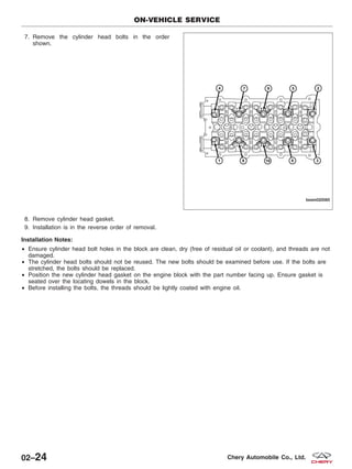 7. Remove the cylinder head bolts in the order
shown.
8. Remove cylinder head gasket.
9. Installation is in the reverse order of removal.
Installation Notes:
• Ensure cylinder head bolt holes in the block are clean, dry (free of residual oil or coolant), and threads are not
damaged.
• The cylinder head bolts should not be reused. The new bolts should be examined before use. If the bolts are
stretched, the bolts should be replaced.
• Position the new cylinder head gasket on the engine block with the part number facing up. Ensure gasket is
seated over the locating dowels in the block.
• Before installing the bolts, the threads should be lightly coated with engine oil.
ON-VEHICLE SERVICE
BESM020065
02–24 Chery Automobile Co., Ltd.
 