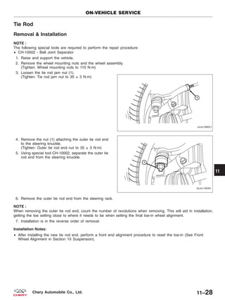 Tie Rod
Removal & Installation
NOTE :
The following special tools are required to perform the repair procedure:
• CH-10002 - Ball Joint Separator
1. Raise and support the vehicle.
2. Remove the wheel mounting nuts and the wheel assembly.
(Tighten: Wheel mounting nuts to 110 N·m)
3. Loosen the tie rod jam nut (1).
(Tighten: Tie rod jam nut to 35 ± 3 N·m)
4. Remove the nut (1) attaching the outer tie rod end
to the steering knuckle.
(Tighten: Outer tie rod end nut to 35 ± 3 N·m)
5. Using special tool CH-10002, separate the outer tie
rod end from the steering knuckle.
6. Remove the outer tie rod end from the steering rack.
NOTE :
When removing the outer tie rod end, count the number of revolutions when removing. This will aid in installation,
getting the toe setting close to where it needs to be when setting the final toe-in wheel alignment.
7. Installation is in the reverse order of removal.
Installation Notes:
• After installing the new tie rod end, perform a front end alignment procedure to reset the toe-in (See Front
Wheel Alignment in Section 10 Suspension).
ON-VEHICLE SERVICE
VISM100021
LTSM110034
11
11–28Chery Automobile Co., Ltd.
 
