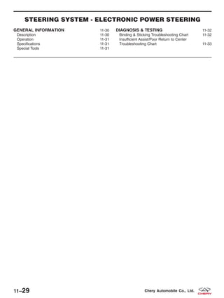 STEERING SYSTEM - ELECTRONIC POWER STEERING
GENERAL INFORMATION 11-30
Description 11-30
Operation 11-31
Specifications 11-31
Special Tools 11-31
DIAGNOSIS & TESTING 11-32
Binding & Sticking Troubleshooting Chart 11-32
Insufficient Assist/Poor Return to Center
Troubleshooting Chart 11-33
11–29 Chery Automobile Co., Ltd.
 