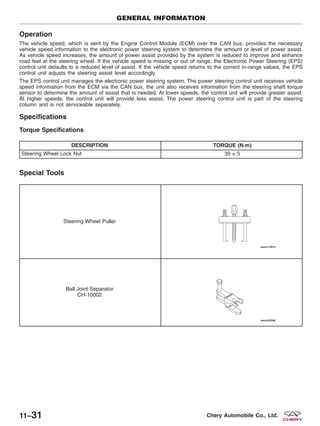 Operation
The vehicle speed, which is sent by the Engine Control Module (ECM) over the CAN bus, provides the necessary
vehicle speed information to the electronic power steering system to determine the amount or level of power assist.
As vehicle speed increases, the amount of power assist provided by the system is reduced to improve and enhance
road feel at the steering wheel. If the vehicle speed is missing or out of range, the Electronic Power Steering (EPS)
control unit defaults to a reduced level of assist. If the vehicle speed returns to the correct in-range values, the EPS
control unit adjusts the steering assist level accordingly.
The EPS control unit manages the electronic power steering system. The power steering control unit receives vehicle
speed information from the ECM via the CAN bus, the unit also receives information from the steering shaft torque
sensor to determine the amount of assist that is needed. At lower speeds, the control unit will provide greater assist.
At higher speeds, the control unit will provide less assist. The power steering control unit is part of the steering
column and is not serviceable separately.
Specifications
Torque Specifications
DESCRIPTION TORQUE (N·m)
Steering Wheel Lock Nut 35 ± 5
Special Tools
Steering Wheel Puller
Ball Joint Separator
CH-10002
GENERAL INFORMATION
11–31 Chery Automobile Co., Ltd.
 
