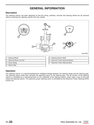 GENERAL INFORMATION
Description
The steering column has been designed so that the wiring, switches, shrouds and steering wheel can be serviced
without removing the steering column from the vehicle.
Operation
The steering column is a mechanical/electronic intelligent linkage between the steering wheel and the steering gear.
The steering column shaft then connects the steering column to the steering gear. The tilt function of the steering
column is controlled by a mechanical lever on the underside of the steering column, which uses a cam to lock and
unlock the steering column. The electronic power steering motor is controlled by the Electronic Power Steering (EPS)
control unit.
1 - Steering Wheel
2 - Steering Wheel Lock Nut
3 - Driver Airbag
4 - Spiral Cable
5 - Steering Column Shaft
6 - Electronic Power Steering Module
7 - Electronic Power Steering Motor
VISM110012
11–35 Chery Automobile Co., Ltd.
 