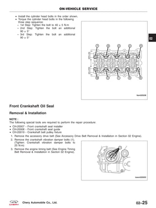 • Install the cylinder head bolts in the order shown.
• Torque the cylinder head bolts in the following
three step sequence:
− 1st Step: Tighten the bolt to 40 ± 5 N·m
− 2nd Step: Tighten the bolt an additional
90 ± 5°
− 3rd Step: Tighten the bolt an additional
90 ± 5°
Front Crankshaft Oil Seal
Removal & Installation
NOTE :
The following special tools are required to perform the repair procedure:
• CH-20007 - Front crankshaft seal installer
• CH-20008 - Front crankshaft seal guide
• CH-20019 - Crankshaft belt pulley fixture
1. Remove the accessory drive belt (See Accessory Drive Belt Removal & Installation in Section 02 Engine).
2. Remove the crankshaft vibration damper bolts (1).
(Tighten: Crankshaft vibration damper bolts to
25 N·m)
3. Remove the engine timing belt (See Engine Timing
Belt Removal & Installation in Section 02 Engine).
ON-VEHICLE SERVICE
LTSM020236
BESM020055
02
02–25Chery Automobile Co., Ltd.
 