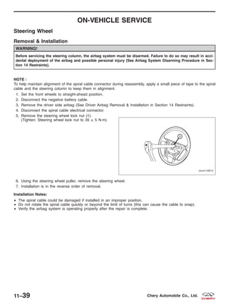 ON-VEHICLE SERVICE
Steering Wheel
Removal & Installation
WARNING!
Before servicing the steering column, the airbag system must be disarmed. Failure to do so may result in acci-
dental deployment of the airbag and possible personal injury (See Airbag System Disarming Procedure in Sec-
tion 14 Restraints).
NOTE :
To help maintain alignment of the spiral cable connector during reassembly, apply a small piece of tape to the spiral
cable and the steering column to keep them in alignment.
1. Set the front wheels to straight-ahead position.
2. Disconnect the negative battery cable.
3. Remove the driver side airbag (See Driver Airbag Removal & Installation in Section 14 Restraints).
4. Disconnect the spiral cable electrical connector.
5. Remove the steering wheel lock nut (1).
(Tighten: Steering wheel lock nut to 35 ± 5 N·m)
6. Using the steering wheel puller, remove the steering wheel.
7. Installation is in the reverse order of removal.
Installation Notes:
• The spiral cable could be damaged if installed in an improper position.
• Do not rotate the spiral cable quickly or beyond the limit of turns (this can cause the cable to snap).
• Verify the airbag system is operating properly after the repair is complete.
VISM110013
11–39 Chery Automobile Co., Ltd.
 