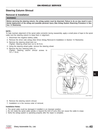 Steering Column Shroud
Removal & Installation
WARNING!
Before servicing the steering column, the airbag system must be disarmed. Failure to do so may result in acci-
dental deployment of the airbag and possible personal injury (See Airbag System Disarming Procedure in Sec-
tion 14 Restraints).
NOTE :
To help maintain alignment of the spiral cable connector during reassembly, apply a small piece of tape to the spiral
cable and the steering column to keep them in alignment.
1. Disconnect the negative battery cable.
2. Remove the driver side airbag (See Driver Airbag Removal & Installation in Section 14 Restraints).
3. Remove the steering wheel lock nut.
(Tighten: Steering wheel lock nut to 40 N·m)
4. Using the steering wheel puller, remove the steering wheel.
5. Remove the four retaining bolts (1).
(Tighten: Steering column shroud screws to
10 ± 1 N·m)
6. Remove the steering column shroud.
7. Installation is in the reverse order of removal.
Installation Notes:
• The spiral cable could be damaged if installed in an improper position.
• Do not rotate the spiral cable quickly or beyond the limit of turns (this can cause the cable to snap).
• Verify the airbag system is operating properly after the repair is complete.
ON-VEHICLE SERVICE
VISM110017
11
11–40Chery Automobile Co., Ltd.
 