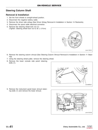 Steering Column Shaft
Removal & Installation
1. Set the front wheels to straight-ahead position.
2. Disconnect the negative battery cable.
3. Remove the driver side airbag (See Driver Airbag Removal & Installation in Section 14 Restraints).
4. Disconnect the spiral cable electrical connector.
5. Remove the steering wheel lock nut (1).
(Tighten: Steering wheel lock nut to 35 ± 5 N·m)
6. Remove the steering column shroud (See Steering Column Shroud Removal & Installation in Section 11 Steer-
ing).
7. Using the steering wheel puller, remove the steering wheel.
8. Remove the lower console side panel retaining
bolts (1).
9. Remove the instrument panel lower shroud retain-
ing bolts (1) and remove the lower shroud.
ON-VEHICLE SERVICE
VISM110013
VISM080027
VISM150144
11–41 Chery Automobile Co., Ltd.
 
