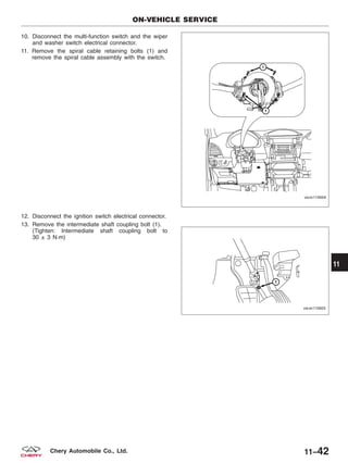 10. Disconnect the multi-function switch and the wiper
and washer switch electrical connector.
11. Remove the spiral cable retaining bolts (1) and
remove the spiral cable assembly with the switch.
12. Disconnect the ignition switch electrical connector.
13. Remove the intermediate shaft coupling bolt (1).
(Tighten: Intermediate shaft coupling bolt to
30 ± 3 N·m)
ON-VEHICLE SERVICE
VISM110004
VISM110005
11
11–42Chery Automobile Co., Ltd.
 