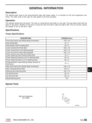 GENERAL INFORMATION
Description
The steering gear used is the rack-and-pinion type with power assist. It is mounted on the front suspension sub-
frame. The outer ends of the outer tie rods attach to the front knuckles.
Operation
The steering wheel turns the pinion. The rack is a long flat bar with teeth on one side. The rack teeth mesh with the
teeth on the pinion. Rotation of the pinion moves the rack from left to right and right to left. The tie rod then causes
the wheels to turn to the left or right.
Specifications
Torque Specifications
DESCRIPTION TORQUE (N·m)
Front Sub-Frame and Vehicle Body Connection 110 ± 10
Heat Shield Bolt 10 ± 1
Intermediate Shaft Coupling Bolt 30 ± 3
Lower Control Arm Pinch Bolt 120 ± 10
Lower Control Arm Front Mounting Bolt 120 ± 10
Lower Control Arm Rear Mounting Bolt 120 ± 10
Power Steering Hose Routing Clamp Bolt 10 ± 1
Power Steering Pressure Line To Steering Gear 50 ± 5
Power Steering Return Line To Steering Gear 50 ± 5
Pressure/Return Hose Routing Clamp Screws To
Sub-frame
10 ± 1
Rear Sub-Frame And Vehicle Body Connection 120 ± 10
Rear Transaxle Mount Bolt 90 ± 5
Steering Gear Mounting Bolt 120 ± 10
Tie Rod End Nut 35 ± 3
Tie Rod Jam Nut 35 ± 3
Wheel Mounting Nut 110
Special Tools
Ball Joint Separator
CH-10002
11
11–46Chery Automobile Co., Ltd.
 