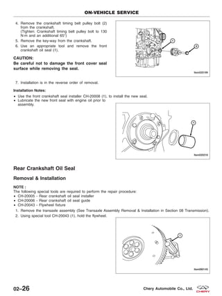 4. Remove the crankshaft timing belt pulley bolt (2)
from the crankshaft.
(Tighten: Crankshaft timing belt pulley bolt to 130
N·m and an additional 65°)
5. Remove the key-way from the crankshaft.
6. Use an appropriate tool and remove the front
crankshaft oil seal (1).
CAUTION:
Be careful not to damage the front cover seal
surface while removing the seal.
7. Installation is in the reverse order of removal.
Installation Notes:
• Use the front crankshaft seal installer CH-20008 (1), to install the new seal.
• Lubricate the new front seal with engine oil prior to
assembly.
Rear Crankshaft Oil Seal
Removal & Installation
NOTE :
The following special tools are required to perform the repair procedure:
• CH-20005 - Rear crankshaft oil seal installer
• CH-20006 - Rear crankshaft oil seal guide
• CH-20043 - Flywheel fixture
1. Remove the transaxle assembly (See Transaxle Assembly Removal & Installation in Section 08 Transmission).
2. Using special tool CH-20043 (1), hold the flywheel.
ON-VEHICLE SERVICE
LTSM020199
LTSM020216
LTSM080145
02–26 Chery Automobile Co., Ltd.
 