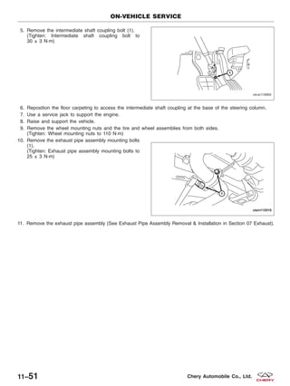 5. Remove the intermediate shaft coupling bolt (1).
(Tighten: Intermediate shaft coupling bolt to
30 ± 3 N·m)
6. Reposition the floor carpeting to access the intermediate shaft coupling at the base of the steering column.
7. Use a service jack to support the engine.
8. Raise and support the vehicle.
9. Remove the wheel mounting nuts and the tire and wheel assemblies from both sides.
(Tighten: Wheel mounting nuts to 110 N·m)
10. Remove the exhaust pipe assembly mounting bolts
(1).
(Tighten: Exhaust pipe assembly mounting bolts to
25 ± 3 N·m)
11. Remove the exhaust pipe assembly (See Exhaust Pipe Assembly Removal & Installation in Section 07 Exhaust).
ON-VEHICLE SERVICE
VISM110005
VISM110016
11–51 Chery Automobile Co., Ltd.
 